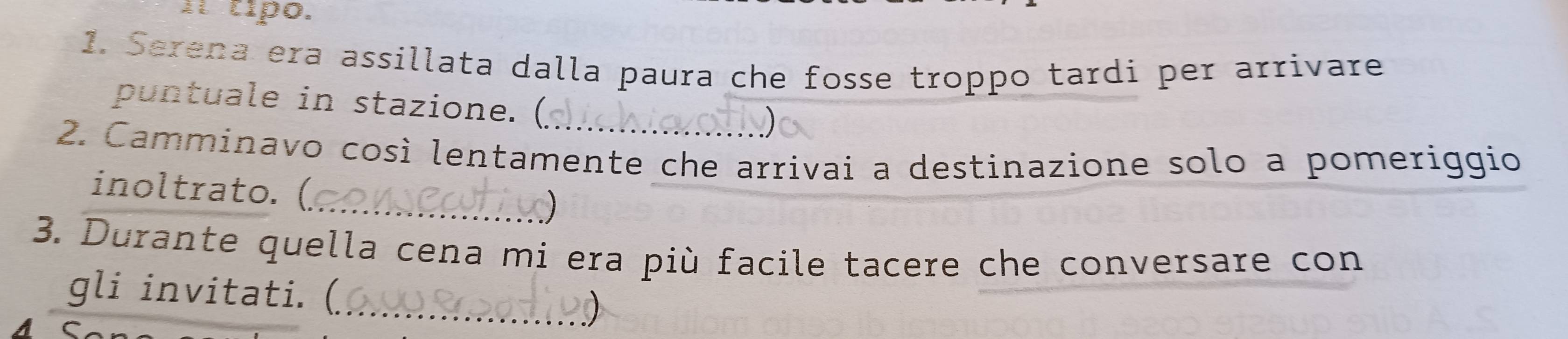 Ií típo. 
1. Serena era assillata dalla paura che fosse troppo tardi per arrivare 
puntuale in stazione. ( 
2. Camminavo così lentamente che arrivai a destinazione solo a pomeriggio 
_ 
inoltrato. (. 
3. Durante quella cena mi era più facile tacere che conversare con 
gli invitati. (_ 
AC