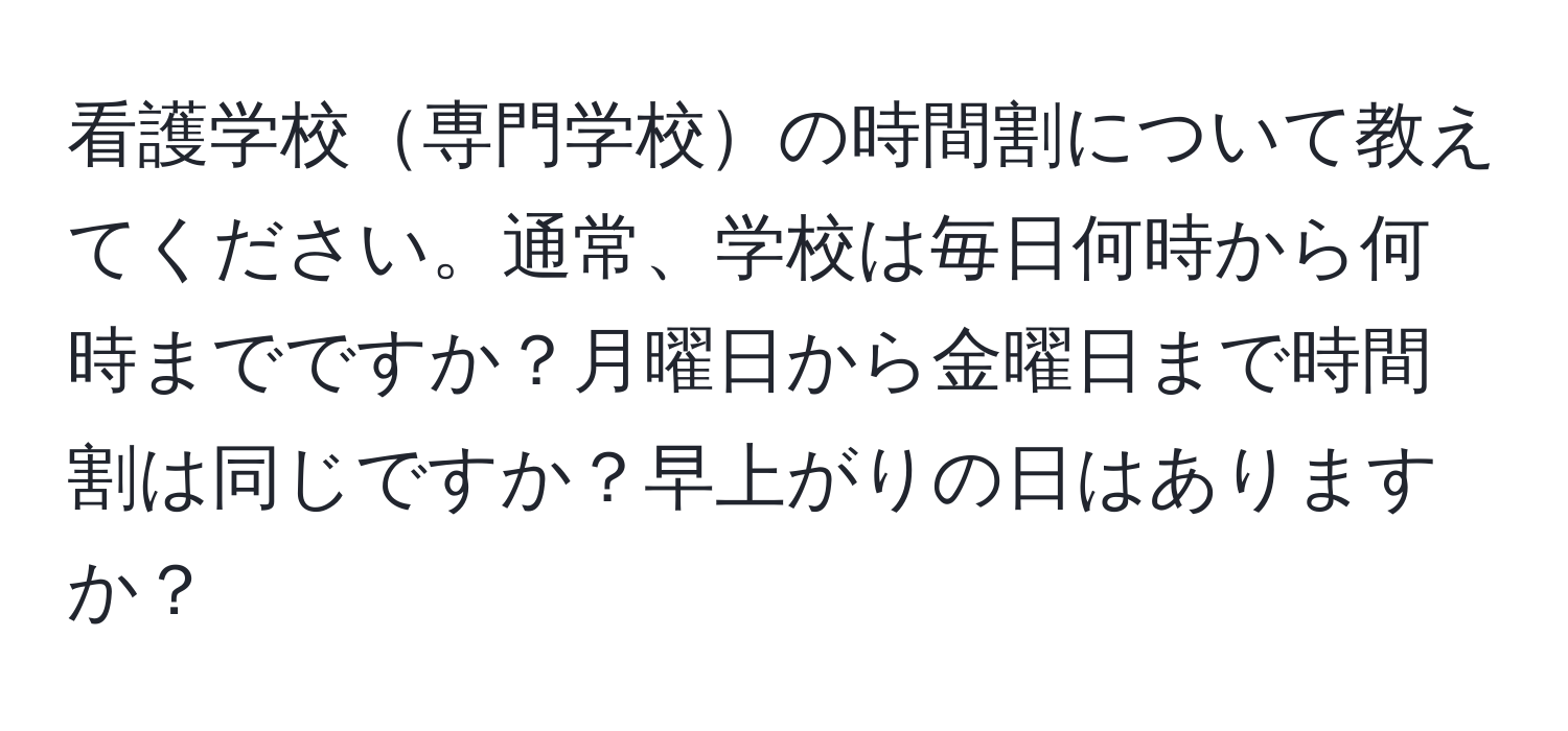 看護学校専門学校の時間割について教えてください。通常、学校は毎日何時から何時までですか？月曜日から金曜日まで時間割は同じですか？早上がりの日はありますか？