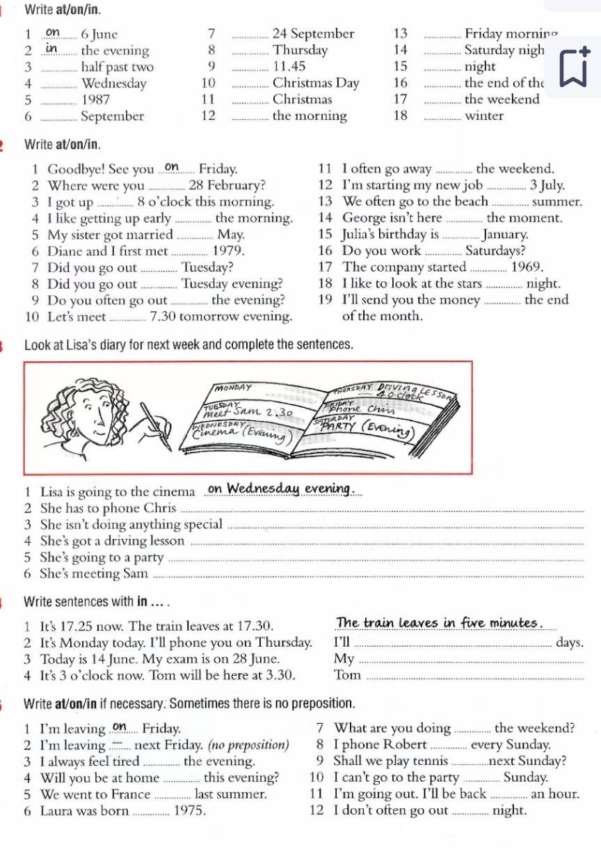 Write at/on/in.
1 _6 June 7 _24 September 13 _Friday mornino
2 _the evening 8 _Thursday 14 _Saturday nigh
3 _half past two 9 _11.45 15 _night
4 _Wednesday 10 _Christmas Day 16 _the end of the
5 _1987 11 _Christmas 17 _the weekend
6 _September 12 _the morning 18 _winter
Write at/on/in.
1 Goodbye! See you _Friday. 11 I often go away_ the weekend.
2 Where were you _28 February? 12 I’m starting my new job _3 July.
3 I got up _8 o’clock this morning. 13 We often go to the beach _summer.
4 I like getting up early _the morning. 14 George isn’t here _the moment.
5 My sister got married _May. 15 Julia's birthday is _January.
6 Diane and I first met _1979. 16 Do you work _Saturdays?
7 Did you go out _Tuesday? 17 The company started _1969.
8 Did you go out _Tuesday evening? 18 I like to look at the stars _night.
9 Do you often go out _the evening? 19 I'll send you the money_ the end
10 Let's meet _7.30 tomorrow evening. of the month.
Look at Lisa's diary for next week and complete the sentences.
1 Lisa is going to the cinema_
2 She has to phone Chris_
3 She isn’t doing anything special_
4 She’s got a driving lesson_
5 She’s going to a party_
6 She’ meeting Sam_
Write sentences with in ... .
1 It's 17.25 now. The train leaves at 17.30. The train leaves in five minutes.
2 It's Monday today. I’ll phone you on Thursday. I’ll _days.
3 Today is 14 June. My exam is on 28 June. My_
4 It’s 3 o’clock now. Tom will be here at 3.30. Tom_
Write at/on/in if necessary. Sometimes there is no preposition.
1 I'm leaving _Friday. 7 What are you doing _the weekend?
2 I’m leaving ._ :... next Friday. (no preposition) 8 I phone Robert _every Sunday.
3 I always feel tired _the evening. 9 Shall we play tennis_ next Sunday?
4 Will you be at home _ this evening? 10 I can’t go to the party _Sunday.
5 We went to France _last summer. 11 I’m going out. I’ll be back _an hour.
6 Laura was born _1975. 12 I don’t often go out_ night.