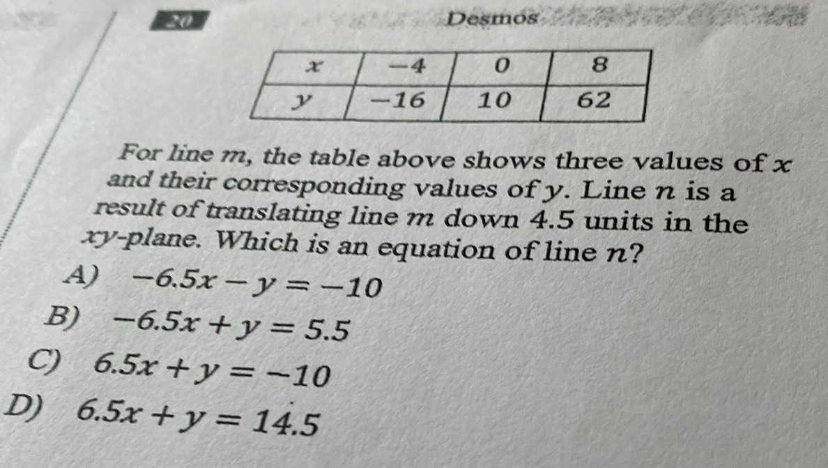 Desmos
For line m, the table above shows three values of x
and their corresponding values of y. Line n is a
result of translating line m down 4.5 units in the
xy -plane. Which is an equation of line n?
A) -6.5x-y=-10
B) -6.5x+y=5.5
6.5x+y=-10
D) 6.5x+y=14.5