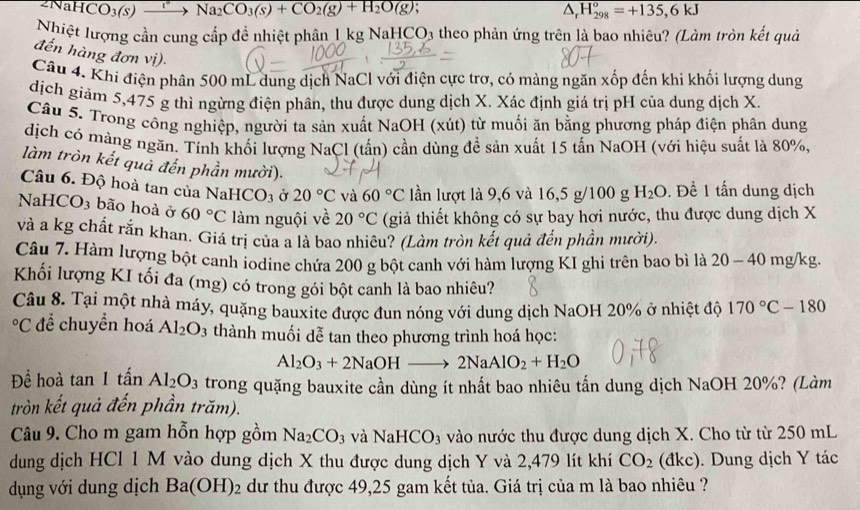 CO_3(s) xrightarrow [ Na_2CO_3(s)+CO_2(g)+H_2O(g); △, H_(298)°=+135,6kJ
Nhiệt lượng cần cung cấp để nhiệt phân 1 kg NaHCO3 theo phản ứng trên là bao nhiêu? (Làm tròn kết quả
đến hàng đơn vị).
Câu 4. Khi điện phân 500 mL dung dịch NaCl với điện cực trợ, có màng ngăn xốp đến khi khối lượng dung
dịch giảm 5,475 g thì ngừng điện phân, thu được dung dịch X. Xác định giá trị pH của dung dịch X.
Câu 5. Trong công nghiệp, người ta sản xuất NaOH (xút) từ muối ăn bằng phương pháp điện phân dung
dịch có màng ngăn. Tính khối lượng NaCl (tấn) cần dùng đề sản xuất 15 tấn NaOH (với hiệu suất là 80%.
làm tròn kết quả đến phần mười).
Câu 6. Độ hoà tan của N aHCO_3 Ở 20°C và 60°C lần lượt là 9,6 và 16,5 g/100 g H_2O. Để 1 tấn dung dịch
NaHC O_3 bão hoà ở 60°C làm nguội về 20°C (giả thiết không có sự bay hơi nước, thu được dung dịch X
và a kg chất rắn khan. Giá trị của a là bao nhiêu? (Làm tròn kết quả đến phần mười)
Câu 7. Hàm lượng bột canh iodine chứa 200 g bột canh với hàm lượng KI ghi trên bao bì là 20 - 40 mg/kg.
Khối lượng KI tối đa (mg) có trong gói bột canh là bao nhiêu?
Câu 8. Tại một nhà máy, quặng bauxite được đun nóng với dung dịch NaOH 20% ở nhiệt độ 170°C-180°C để chuyền hoá Al_2O_3 thành muối dễ tan theo phương trình hoá học:
Al_2O_3+2NaOHto 2NaAlO_2+H_2O
Để hoà tan 1that an Al_2O_3 trong quặng bauxite cần dùng ít nhất bao nhiêu tấn dung dịch NaOH 20%? (Làm
tròn kết quả đến phần trăm).
Câu 9. Cho m gam hỗn hợp gồm Na_2CO_3 và NaHCO_3 vào nước thu được dung dịch X. Cho từ từ 250 mL
dung dịch HCl 1 M vào dung dịch X thu được dung dịch Y và 2,479 lít khí CO_2 (đkc). Dung dịch Y tác
dụng với dung dịch Ba(OH)_2 dư thu được 49,25 gam kết tủa. Giá trị của m là bao nhiêu ?