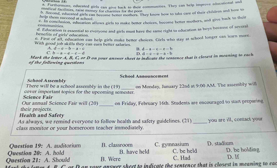 Furthermore, educated girls can give back to their communities. They can help improve educational and
medical facilities, raise money for charities for the poor.
b. Second, educated girls can become better mothers. They know how to take care of their children and how to
help them succeed at school.
c. In conclusion, education allows girls to make better choices, become better mothers, and give back to their
communities.
d. Education is essential to everyone and girls must have the same right to education as boys because of several
benefits of girls' education.
e. First of all, education can help girls make better choices. Girls who stay at school longer can learn more
With good job skills they can earn better salaries.
A. d-e-b-a-c B. d-a-c-e-b
C. b-a-e-c-d D. d-c-e-a-b
Mark the letter A, B, C, or D on your answer sheet to indicate the sentence that is closest in meaning to each
of the following questions
School Announcement
School Assembly
There will be a school assembly in the (19) _on Monday, January 22nd at 9:00 AM. The assembly will
cover important topics for the upcoming semester.
Science Fair
Our annual Science Fair will (20) _on Friday, February 16th. Students are encouraged to start preparing
their projects.
Health and Safety
As always, we remind everyone to follow health and safety guidelines. (21) _you are ill, contact your
class monitor or your homeroom teacher immediately.
Question 19: A. auditorium B. classroom C. gymnasium D. stadium
Question 20: A. hold B. have held C. be held D. be holding
Question 21: A. Should B. Were C. Had D. If
B C or D on your answer sheet to indicate the sentence that is closest in meaning to eac