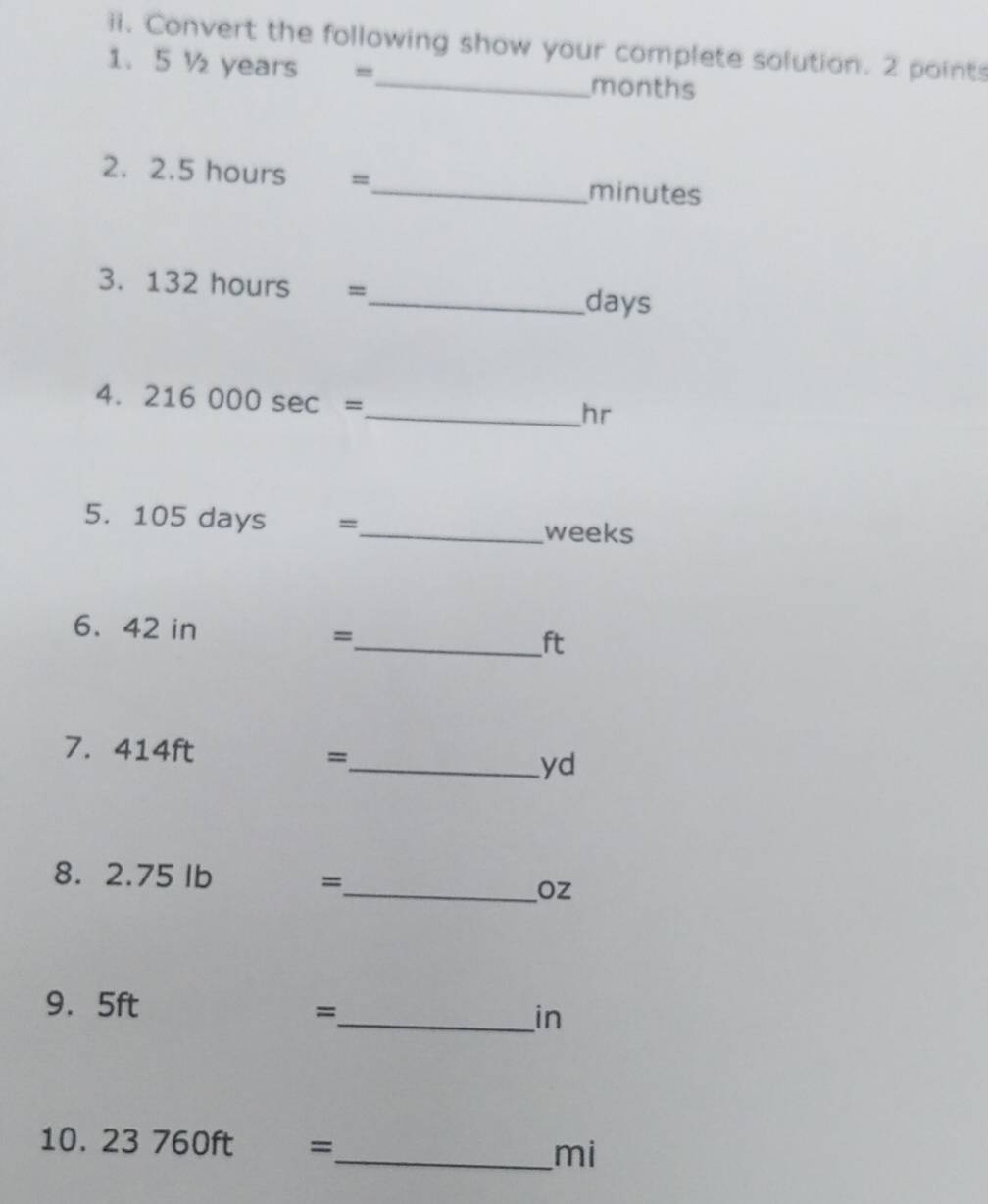 Convert the following show your complete solution. 2 points 
1. 5 ½ years =_  months
2. 2.5 hours =_  minutes
3. 132 hours =
_ days
4. 216000sec =
_ hr
5. 105 days =_  weeks
6. 42 in =
_ ft
7. 414ft
=
_ yd
8. 2.75 Ib
=
_ Oz
9. 5ft
_= 
in 
10. 23760ft =_  mi