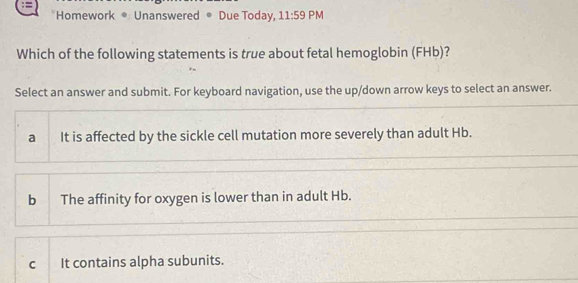 Homework * Unanswered ® Due Today, 11:59 PM
Which of the following statements is true about fetal hemoglobin (FHb)?
Select an answer and submit. For keyboard navigation, use the up/down arrow keys to select an answer.
a It is affected by the sickle cell mutation more severely than adult Hb.
b The affinity for oxygen is lower than in adult Hb.
c It contains alpha subunits.