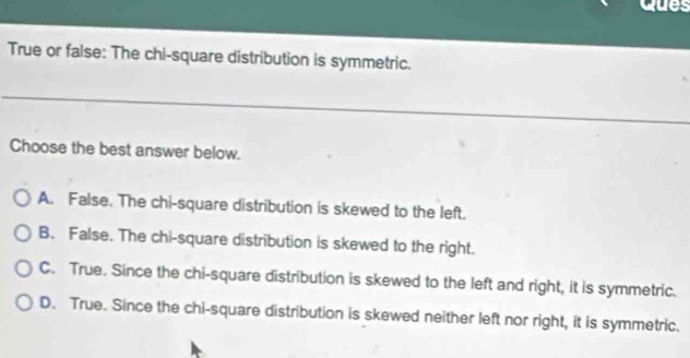 Ques
True or false: The chi-square distribution is symmetric.
Choose the best answer below.
A. False. The chi-square distribution is skewed to the left.
B. False. The chi-square distribution is skewed to the right.
C. True. Since the chi-square distribution is skewed to the left and right, it is symmetric.
D. True. Since the chi-square distribution is skewed neither left nor right, it is symmetric.