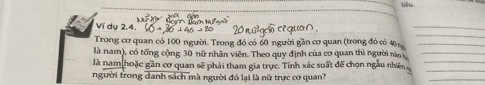 Yiêu. 
Ví dụ 2.4. 
_ 
_ 
Trong cơ quan có 100 người. Trong đó có 60 người gần cơ quan (trong đó có 40 _ 
là nam), có tổng cộng 30 nữ nhân viên. Theo quy định của cơ quan thì người nà ,_ 
_ 
là nam hoặc gần cơ quan sẽ phải tham gia trực. Tính xác suất đế chọn ngàu nhiê _ 
người trong danh sách mà người đó lại là nữ trực cơ quan? 
_