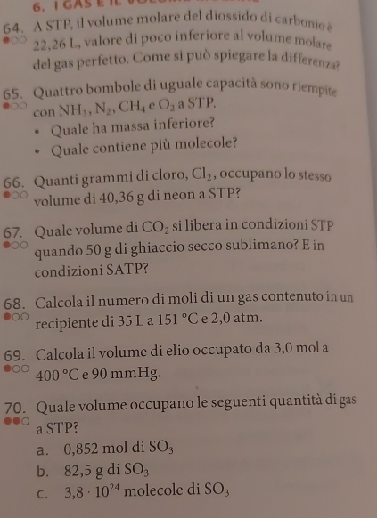 GASEIL
64. A STP, il volume molare del diossido di carbonio
22,26 L, valore di poco inferiore al volume molare
del gas perfetto. Come si può spiegare la differenza?
65. Quattro bombole di uguale capacità sono riempite
con NH_3, N_2, CH_4 e O_2aSTP. 
Quale ha massa inferiore?
Quale contiene più molecole?
66. Quanti grammi di cloro, Cl_2 , occupano lo stesso
volume di 40,36 g di neon a STP?
67. Quale volume di CO_2 si libera in condizioni STP
quando 50 g di ghiaccio secco sublimano? E in
condizioni SATP?
68. Calcola il numero di moli di un gas contenuto in un
recipiente di 35 L a 151°C e 2,0 atm.
69. Calcola il volume di elio occupato da 3,0 mol a
400°C e 90 mmHg.
70. Quale volume occupano le seguenti quantità di gas
a STP?
a. 0,852 mol di SO_3
b. 82,5 g di SO_3
C. 3,8· 10^(24) molecole di SO_3