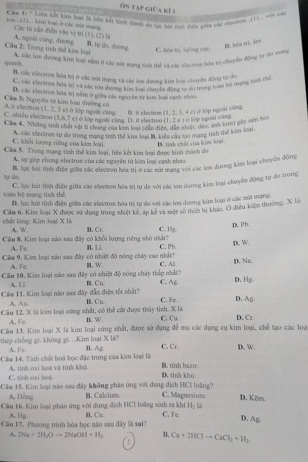 Ôn tập giữa kỷ 1
Câu 1: “ Liên kết kim loại là liên kết hình thành do lực hút tình diên giữa các electron...(1)... với các
ion...(2)... kim loại ở các nút mạng.
Các từ cần điền vào vị trí (1), (2) là
A. ngoài cùng, dương B. tự do, dương. C. hóa trị. lưỡng cực
D. hóa trị, âm.
Câu 2: Trong tinh thể kim loại
quanh. A. các ion dương kim loại nằm ở các nút mạng tinh thể và các electron hóa trị chuyển động tự do xung
B. các electron hỏa trị ở các nút mạng và các ion dương kim loại chuyển động tự do.
C. các electron hóa trị và các ion dương kim loại chuyển động tự do trong toàn bộ mạng tính thê.
D. các electron hóa trị nằm ở giữa các nguyên tử kim loại cạnh nhau.
Câu 3: Nguyên tử kim loại thường có
A.it electron (1, 2, 3 e) ở lớp ngoài cùng. B. ít electron (1, 2, 3, 4 c) ở lớp ngoài cùng.
C. nhiều electron (5,6 7 e) ở lớp ngoài cùng. D. ít electron (1, 2 e ) ở lớp ngoài cùng.
Câu 4. Những tính chất vật lí chung của kim loại (dẫn điện, dẫn nhiệt. dẻo, ánh kim) gây nên bởi
A. các electron tự do trong mạng tinh thể kim loại.B. kiểu cấu tạo mạng tinh thể kim loại.
C. khối lượng riêng của kim loại. D. tính chất của kim loại.
Câu 5. Trong mạng tỉnh thể kim loại, liên kết kim loại được hình thành do
A. sự góp chung electron của các nguyên tử kim loại cạnh nhau.
B. lực hút tĩnh điện giữa các electron hóa trị ở các nút mạng với các ion dương kim loại chuyền động
tự do.
C. lực hút tĩnh điện giữa các electron hóa trị tự do với các ion dương kim loại chuyển động tự do trong
toàn bộ mạng tinh thể.
D. lực hút tĩnh điện giữa các electron hóa trị tự do với các ion dương kim loại ở các nút mạng.
Câu 6. Kim loại X được sử dụng trong nhiệt kế, áp kế và một số thiết bị khác. Ở điều kiện thường. X là
chất long. Kim loại X là
D. Pb.
A. W B. Cr. C. Hg.
Câu 8. Kim loại nào sau đây có khối lượng riêng nhỏ nhất?
A. Fe. B. Li. C. Pb. D. W.
Câu 9. Kim loại nào sau đây có nhiệt độ nóng chảy cao nhất?
A. Fe. B. W. C. Al. D. Na.
Câu 10. Kim loại nào sau đây có nhiệt độ nóng chảy thấp nhất?
A. Li. B. Cu.
C. Ag. D. Hg.
Câu 11. Kim loại nào sau đây dẫn điện tốt nhất?
A. Au. B. Cu.
C. Fe. D. Ag.
Câu 12. X là kim loại cứng nhất, có thể cắt được thủy tinh. X là
A. Fe. B. W. C. Cu. D. Cr.
Câu 13. Kim loại X là kim loại cứng nhất, được sử dụng để mạ các dụng cụ kim loại, chế tạo các loạ
thép chống gi, không gi.Kim loại X là?
C. Cr.
A. Fe. B. Ag. D. W.
Câu 14. Tính chất hoá học đặc trưng của kim loại là
A. tính oxi hoá và tính khử. B. tính bazo.
C. tính oxi hoá. D. tính khử.
Câu 15. Kim loại nào sau đây không phản ứng với dung dịch HCl loãng?
A. Đồng. B. Calcium. C. Magnesium.
D. Kẽm.
Câu 16. Kim loại phản ứng với dung dịch HCl loãng sinh ra khí H_2 là
A. Hg. B. Cu. C. Fe.
D. Ag.
Câu 17. Phương trình hóa học nào sau đây là sai?
A. 2Na+2H_2Oto 2NaOH+H_2. B. Ca+2HClto CaCl_2+H_2.