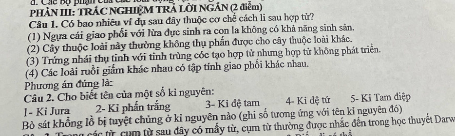 Các bộ phân của c 
PHÀN III: TRÁC NGHIỆM TRẢ LỜI NGÁN (2 điểm) 
Câu 1. Có bao nhiêu ví dụ sau đây thuộc cơ chế cách li sau hợp tử? 
(1) Ngựa cái giao phối với lừa đực sinh ra con la không có khả năng sinh sản. 
(2) Cây thuộc loài này thường không thụ phẩn được cho cây thuộc loài khác. 
(3) Trứng nhái thụ tinh với tinh trùng cóc tạo hợp tử nhưng hợp tử không phát triển. 
(4) Các loài ruồi giấm khác nhau có tập tính giao phối khác nhau. 
Phương án đúng là: 
Câu 2. Cho biết tên của một số kỉ nguyên: 
1- Ki Jura 2- Kỉ phần trắng 3 - Ki đệ tam 4- Ki đệ tứ 5- Ki Tam điệp 
Bò sát khổng lồ bị tuyệt chủng ở kỉ nguyên nào (ghi số tương ứng với tên kỉ nguyên đó) 
các từ cụm từ sau đây có mấy từ, cụm từ thường được nhắc đến trong học thuyết Darw