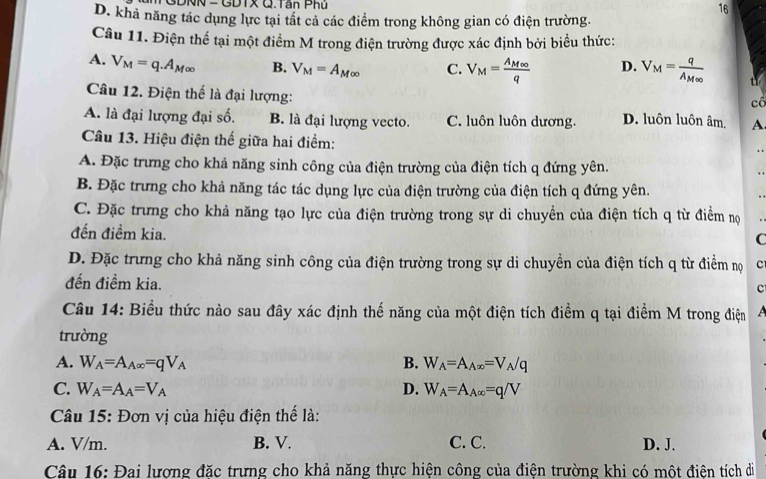 TGDNN -GDTX Q. Tân Phủ 16
D. khả năng tác dụng lực tại tất cả các điểm trong không gian có điện trường.
Câu 11. Điện thể tại một điểm M trong điện trường được xác định bởi biểu thức:
A. V_M=q.A_M∈fty  B. V_M=A_M∈fty  C. V_M=frac A_M∈fty q D. V_M=frac qA_M∈fty  tì
Câu 12. Điện thế là đại lượng:
cổ
A. là đại lượng đại số. B. là đại lượng vecto. C. luôn luôn dương. D. luôn luôn âm. A.
Câu 13. Hiệu điện thế giữa hai điểm:
A. Đặc trưng cho khả năng sinh công của điện trường của điện tích q đứng yên.
. .
B. Đặc trưng cho khả năng tác tác dụng lực của điện trường của điện tích q đứng yên.
C. Đặc trưng cho khả năng tạo lực của điện trường trong sự di chuyền của điện tích q từ điểm nọ
đến điềm kia.
C
D. Đặc trưng cho khả năng sinh công của điện trường trong sự di chuyền của điện tích q từ điểm nọ C
đến điềm kia.
c
Câu 14: Biểu thức nào sau đây xác định thế năng của một điện tích điểm q tại điểm M trong điện A
trường
A. W_A=A_A∈fty =qV_A B. W_A=A_A∈fty =V_A/q
C. W_A=A_A=V_A D. W_A=A_A∈fty =q/V
Câu 15: Đơn vị của hiệu điện thế là:
A. V/m. B. V. C. C. D. J.
Câu 16: Đai lượng đặc trưng cho khả năng thực hiện công của điện trường khi có một điện tích di