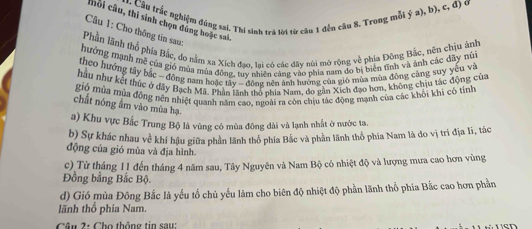 Câu trắc nghiệm đúng sai. Thí sinh trã lời từ câu 1 đến câu 8. Trong mỗi ý a), b), c, đ) ở 
thổi câu, thi sinh chọn đúng hoặc sai 
Câu 1: Cho thông tin sau: 
Phần lãnh thổ phía Bắc, do nằm xa Xích đạo, lại có các dãy núi mở rộng về phía Đông Bắc, nên chịu ảnh 
hưởng mạnh mề của gió mùa mùa đông, tuy nhiên căng vào phía nam do bị biển tĩnh và ảnh các dãy núi 
theo hướng tây bắc - đông nam hoặc tây - đông nên ảnh hưởng của gió mùa mùa đông cảng suy yếu và 
hầu như kết thúc ở dãy Bạch Mã. Phần lãnh thổ phía Nam, do gần Xích đạo hơn, không chịu tác động của 
gió mùa mùa đông nên nhiệt quanh năm cao, ngoài ra còn chịu tác động mạnh của các khối khi có tính 
chất nóng ẩm vào mùa hạ. 
a) Khu vực Bắc Trung Bộ là vùng có mùa đông dài và lạnh nhất ở nước ta. 
b) Sự khác nhau về khí hậu giữa phần lãnh thổ phía Bắc và phần lãnh thổ phía Nam là do vị trí địa Ii, tác 
động của gió mùa và địa hình. 
c) Từ tháng 11 đến tháng 4 năm sau, Tây Nguyên và Nam Bộ có nhiệt độ và lượng mưa cao hơn vùng 
Đồng bằng Bắc Bộ. 
d) Gió mùa Đông Bắc là yếu tố chủ yếu làm cho biên độ nhiệt độ phần lãnh thổ phía Bắc cao hơn phần 
lãnh thổ phía Nam. 
Câu 2: Cho thông tin sau: