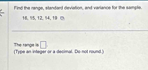 Find the range, standard deviation, and variance for the sample.
16, 15, 12, 14, 19
The range is □. 
(Type an integer or a decimal. Do not round.)