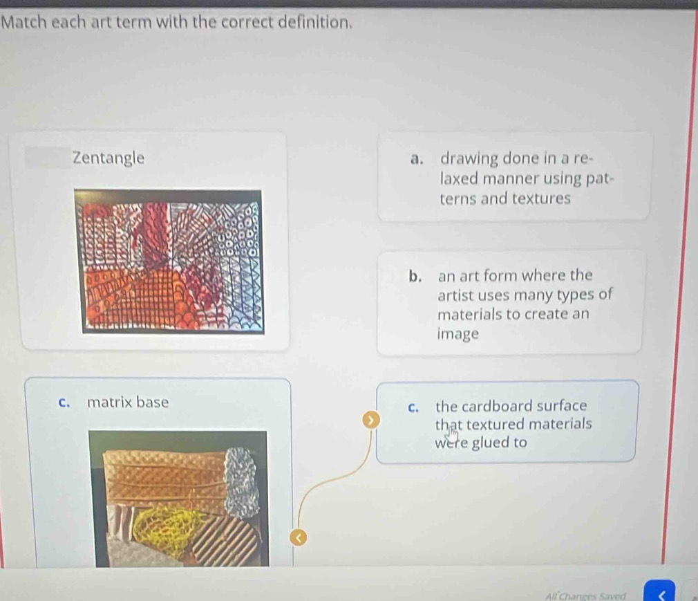 Match each art term with the correct definition.
Zentangle a. drawing done in a re-
laxed manner using pat-
terns and textures
b. an art form where the
artist uses many types of
materials to create an
image
c. matrix base
c. the cardboard surface
that textured materials
were glued to