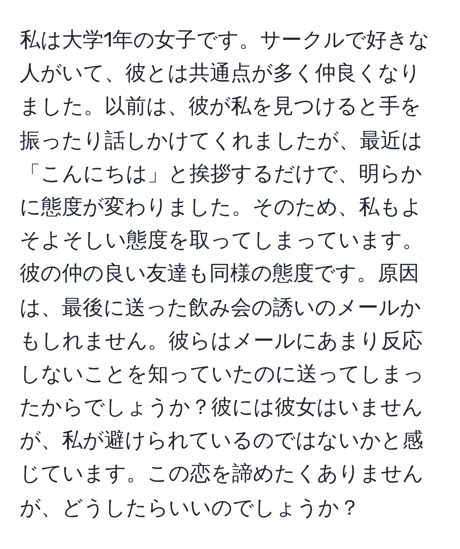 私は大学1年の女子です。サークルで好きな人がいて、彼とは共通点が多く仲良くなりました。以前は、彼が私を見つけると手を振ったり話しかけてくれましたが、最近は「こんにちは」と挨拶するだけで、明らかに態度が変わりました。そのため、私もよそよそしい態度を取ってしまっています。彼の仲の良い友達も同様の態度です。原因は、最後に送った飲み会の誘いのメールかもしれません。彼らはメールにあまり反応しないことを知っていたのに送ってしまったからでしょうか？彼には彼女はいませんが、私が避けられているのではないかと感じています。この恋を諦めたくありませんが、どうしたらいいのでしょうか？