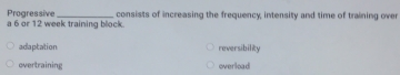 a 6 or 12 week training block. Progressive consists of increasing the frequency, intensity and time of training over
adaptation reversibility
overtraining overload