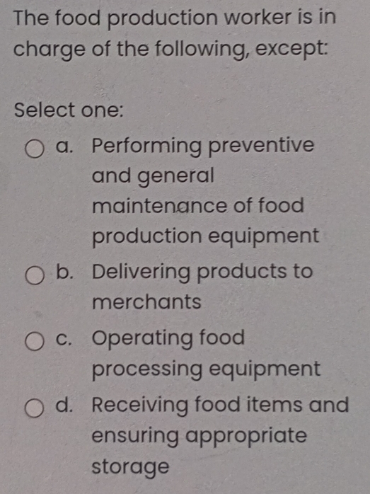 The food production worker is in
charge of the following, except:
Select one:
a. Performing preventive
and general
maintenance of food
production equipment
b. Delivering products to
merchants
c. Operating food
processing equipment
d. Receiving food items and
ensuring appropriate
storage