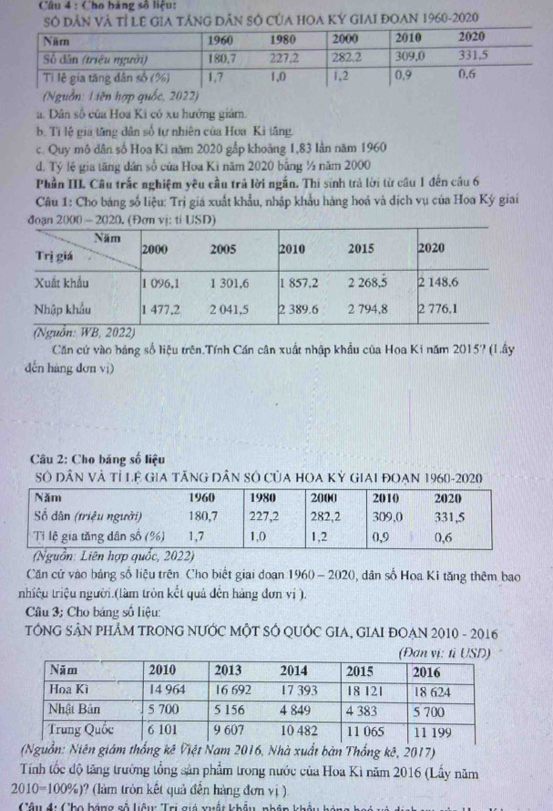 Cho bảng số liệu:
Số Dân Và Tỉ LE GIA tÁnG Dân Sở CủA HOA KÝ GIAI ĐOAN 1960-2020
(Nguồn: Liên hợp quốc, 2022)
a. Dân số của Hoa Ki có xu hưởng giảm.
b. Tỉ lệ gia tăng dân số tự nhiên của Hoa Kì tăng.
c. Quy mô dân số Hoa Ki năm 2020 gắp khoảng 1,83 lần năm 1960
d. Tỷ lệ gia tăng dân số của Hoa Kì năm 2020 bằng ½ năm 2000
Phần III Câu trắc nghiệm yêu cầu trả lời ngắn. Thi sinh trả lời từ câu 1 đến câu 6
Câu 1: Cho bảng số liệu: Trị giá xuất khẩu, nhập khẩu hàng hoá và dịch vụ của Hoa Kỳ giai
Căn cứ vào bảng số liệu trên.Tính Cán cân xuất nhập khẩu của Hoa Ki năm 2015? (Lấy
dến hàng dơn ví)
Câu 2: Cho băng số liệu
Số DâN Và Tỉ Lệ GiA TÃNG DâN SÔ CủA HOA Kỷ GIAI đOạN 1960-2020
(Nguồn: Liên hợp quốc, 2022)
Căn cử vào bảng số liệu trên Cho biết giai doạn 1960 - 2020, dân số Hoa Ki tăng thêm bao
nhiệu triệu người.(làm tròn kết quả đến hàng đơn vi ).
Câu 3; Cho bảng số liệu:
TÔNG SÂN PHÂM TRONG NƯỚC MÔT SÓ QUỚC GIA, GIAI ĐOẠN 2010 - 2016
(Nguồn: Niên giám thống kê Việt Nam 2016, Nhà xuất bàn Thống kê, 2017)
Tính tốc độ tăng trường tổng sản phẩm trong nước của Hoa Kì năm 2016 (Lấy năm
2010=100% ) 0? (làm tròn kết quả đến hàng đơn vị ).
Câu 4: Cho bãng số liêu: Trị giá vuất khẩu, nhân khẩu k