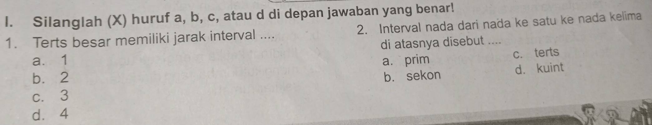 Silanglah (X) huruf a, b, c, atau d di depan jawaban yang benar!
1. Terts besar memiliki jarak interval .... 2. Interval nada dari nada ke satu ke nada kelima
di atasnya disebut ....
a. 1 a. prim
c. terts
b. 2 b. sekon
d. kuint
c. 3
dà 4