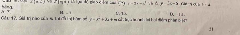 Gội A(a;b) va B(c;d) là tọa độ giao điểm của (P):y=2x-x^2 và △ :y=3x-6. Giá trị của b+d
bằng.
A. 7. B. -7. C. 15. D. -15.
Câu 17. Giá trị nào của m thì đồ thị hàm số y=x^2+3x+m cắt trục hoành tại hai điểm phân biệt?
21