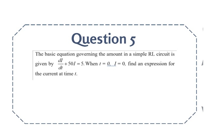 The basic equation governing the amount in a simple RL circuit is 
given by  dI/dt +50I=5. . When t=_ 0,I=0 , find an expression for 
the current at time /.