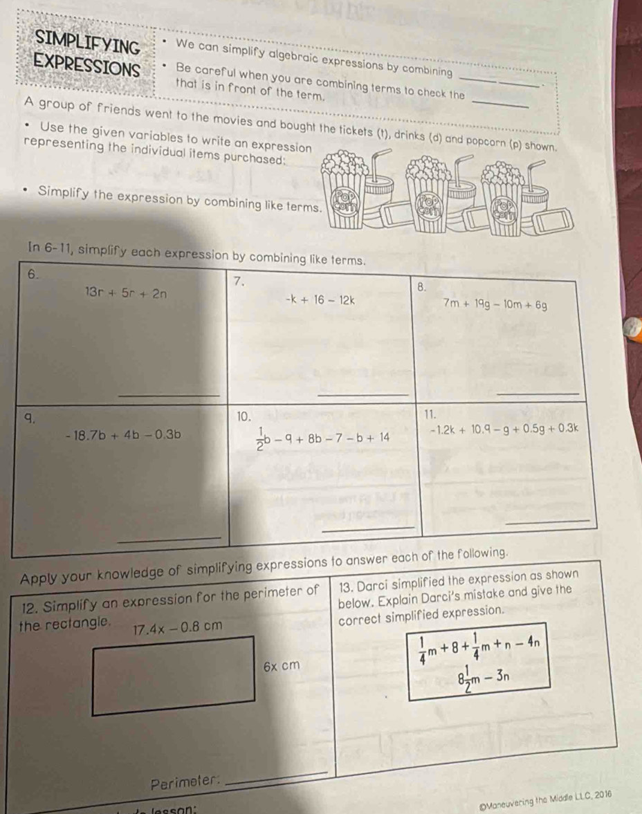 SIMPLIFYING We can simplify algebraic expressions by combining
EXPRESSIONS Be careful when you are combining terms to check the_
.
that is in front of the term.
A group of friends went to the movies and bought the tickets (t), drinks (d) and p
Use the given variables to write an expressi
representing the individual items purchased:
Simplify the expression by combining like te
In 6-11, simplify
Apply your knowledge of simplifying expres
12. Simplify an expression for the perimeter of 13. Darci simplified the expression as shown
below. Explain Darci's mistake and give the
the rectangle. 17.4x-0.8cm
correct simplified expression.
6x cm
 1/4 m+8+ 1/4 m+n-4n
8 1/2 m-3n
Perimeter:
_
©Maneuvering the Middle LLC, 2016