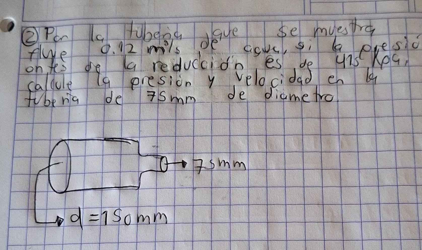 ② Pe (a fubeid gye se myestre 
Ae 9. 12 mils pe cok, sì a presio 
on fes de a reduccion es do 475 Kea, 
caldule (9 presion y velocidad en 
fuberia de 7smm de diametro 
Asmm
d=150mm