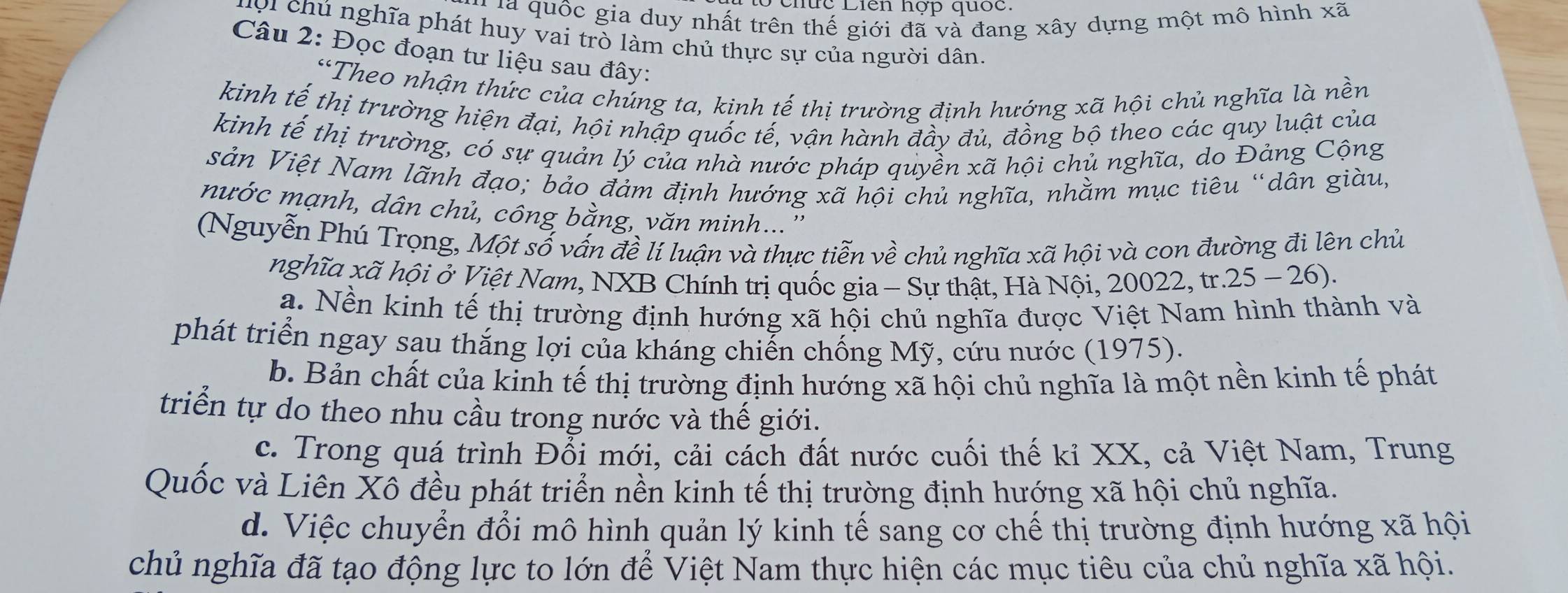 Chức Liên hợp quốc.
l là quốc gia duy nhất trên thế giới đã và đang xây dựng một mô hình xã
Ci chú nghĩa phát huy vai trò làm chủ thực sự của người dân.
Câu 2: Đọc đoạn tư liệu sau đây:
“Theo nhận thức của chúng ta, kinh tế thị trường định hướng xã hội chủ nghĩa là nền
kinh tế thị trường hiện đại, hội nhập quốc tế, vận hành đầy đủ, đồng bộ theo các quy luật của
kinh tế thị trường, có sự quản lý của nhà nước pháp quyền xã hội chủ nghĩa, do Đảng Cộng
sản Việt Nam lãnh đạo; bảo đảm định hướng xã hội chủ nghĩa, nhằm mục tiêu “dân giàu,
nước mạnh, dân chủ, công bằng, văn minh...''
(Nguyễn Phú Trọng, Một số vấn đề lí luận và thực tiễn về chủ nghĩa xã hội và con đường đi lên chủ
nghĩa xã hội ở Việt Nam, NXB Chính trị quốc gia - Sự thật, Hà Nội, 20022, tr.25 - 26).
a. Nền kinh tế thị trường định hướng xã hội chủ nghĩa được Việt Nam hình thành và
phát triển ngay sau thắng lợi của kháng chiến chống Mỹ, cứu nước (1975).
b. Bản chất của kinh tế thị trường định hướng xã hội chủ nghĩa là một nền kinh tế phát
triển tự do theo nhu cầu trong nước và thế giới.
c. Trong quá trình Đỗi mới, cải cách đất nước cuối thế kỉ XX, cả Việt Nam, Trung
Quốc và Liên Xô đều phát triển nền kinh tế thị trường định hướng xã hội chủ nghĩa.
d. Việc chuyển đổi mô hình quản lý kinh tế sang cơ chế thị trường định hướng xã hội
chủ nghĩa đã tạo động lực to lớn để Việt Nam thực hiện các mục tiêu của chủ nghĩa xã hội.