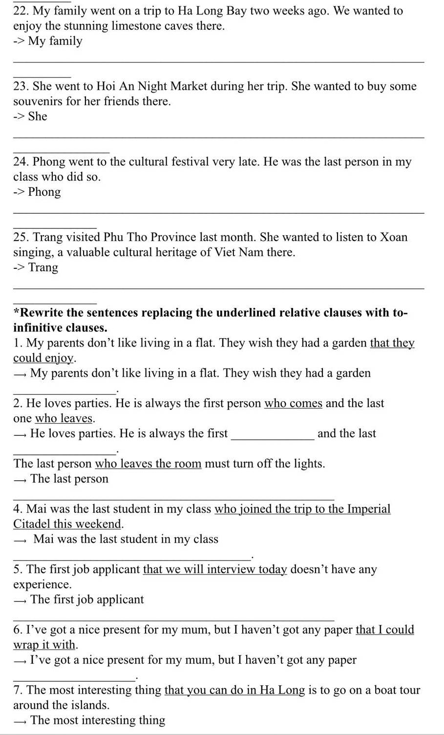 My family went on a trip to Ha Long Bay two weeks ago. We wanted to 
enjoy the stunning limestone caves there. 
-> My family 
_ 
_ 
23. She went to Hoi An Night Market during her trip. She wanted to buy some 
souvenirs for her friends there. 
-> She 
_ 
_ 
24. Phong went to the cultural festival very late. He was the last person in my 
class who did so. 
-> Phong 
_ 
_ 
25. Trang visited Phu Tho Province last month. She wanted to listen to Xoan 
singing, a valuable cultural heritage of Viet Nam there. 
-> Trang 
_ 
_ 
*Rewrite the sentences replacing the underlined relative clauses with to- 
infinitive clauses. 
1. My parents don’t like living in a flat. They wish they had a garden that they 
could enjoy. 
— My parents don’t like living in a flat. They wish they had a garden 
_. 
2. He loves parties. He is always the first person who comes and the last 
one who leaves. 
— He loves parties. He is always the first _and the last 
_ 
The last person who leaves the room must turn off the lights. 
— The last person 
_ 
4. Mai was the last student in my class who joined the trip to the Imperial 
Citadel this weekend. 
_ Mai was the last student in my class 
_ 
5. The first job applicant that we will interview today doesn’t have any 
experience. 
— The first job applicant 
_ 
6. I’ve got a nice present for my mum, but I haven’t got any paper that I could 
wrap it with. 
— I’ve got a nice present for my mum, but I haven’t got any paper 
_ 
7. The most interesting thing that you can do in Ha Long is to go on a boat tour 
around the islands. 
— The most interesting thing