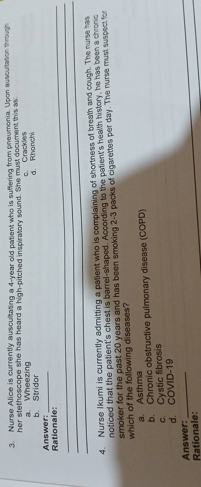 Nurse Alice is currently auscultating a 4-year old patient who is suffering from pneumonia. Upon auscultation through
her stethoscope she has heard a high-pitched inspiratory sound. She must document this as
a. Wheezing
c. Crackles
b. Stridor
d. Rhonchi
Answer:_
_Rationale:
_
_
4. Nurse Ikumi is currently admitting a patient who is complaining of shortness of breath and cough. The nurse has
noticed that the patient's chest is barrel-shaped. According to the patient's health history, he has been a chronic
smoker for the past 20 years and has been smoking 2-3 packs of cigarettes per day. The nurse must suspect for
which of the following diseases?
a. Asthma
b. Chronic obstructive pulmonary disease (COPD)
c. Cystic fibrosis
d. COVID-19
Answer:_
Rationale: