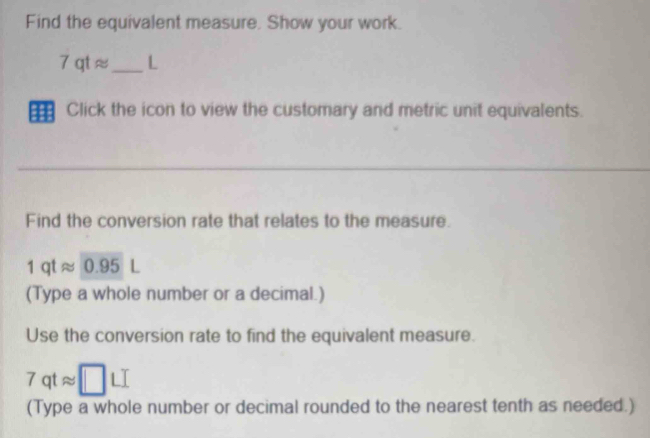 Find the equivalent measure, Show your work.
7qtapprox _ L 
Click the icon to view the customary and metric unit equivalents. 
Find the conversion rate that relates to the measure.
1qtapprox 0.95L
(Type a whole number or a decimal.) 
Use the conversion rate to find the equivalent measure.
7qtapprox □ LI
(Type a whole number or decimal rounded to the nearest tenth as needed.)