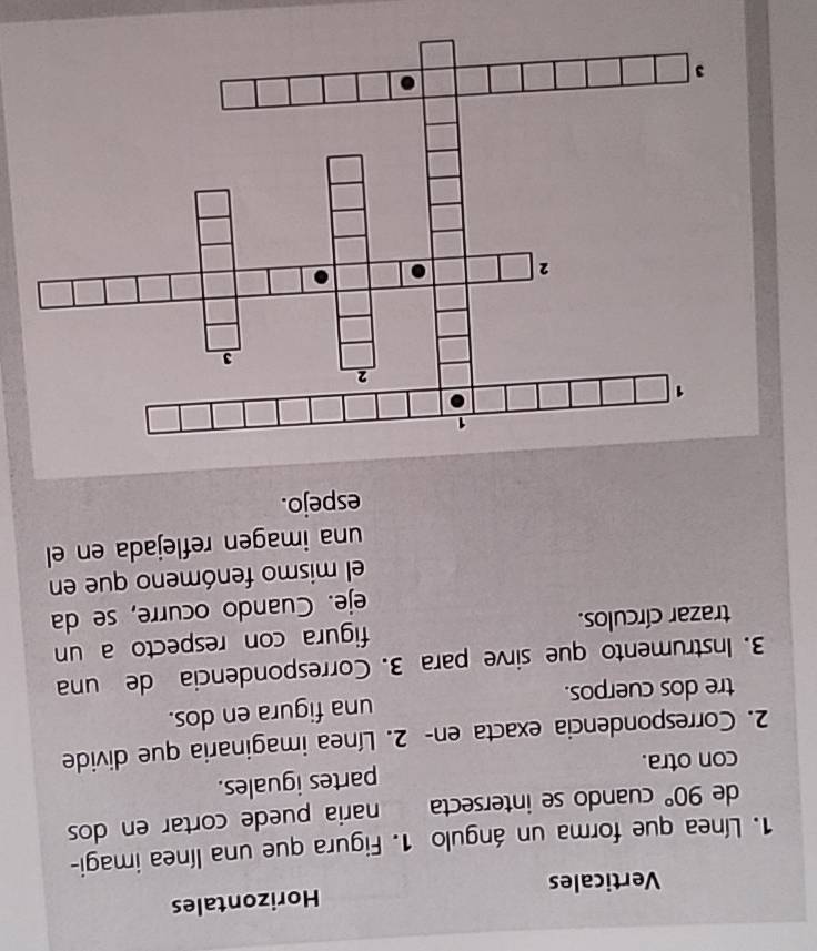 Verticales Horizontales 
1. Línea que forma un ángulo 1. Figura que una línea imagi- 
de 90° cuando se intersecta naria puede cortar en dos 
con otra. partes iguales. 
2. Correspondencia exacta en - 2. Línea imaginaria que divide 
tre dos cuerpos. una figura en dos. 
3. Instrumento que sirve para 3. Correspondencia de una 
trazar círculos. figura con respecto a un 
eje. Cuando ocurre, se da 
el mismo fenómeno que en 
una imagen reflejada en el 
espejo.