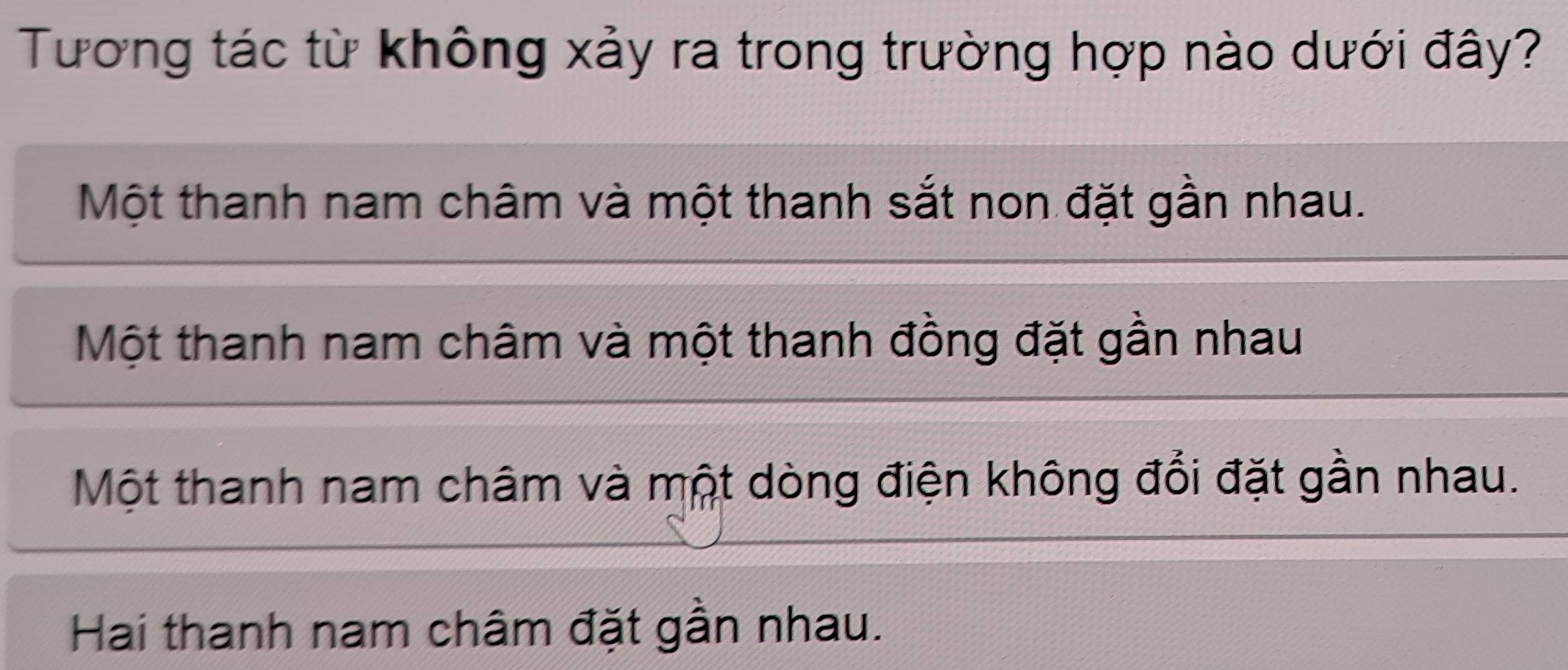 Tương tác từ không xảy ra trong trường hợp nào dưới đây?
Một thanh nam châm và một thanh sắt non đặt gần nhau.
Một thanh nam châm và một thanh đồng đặt gần nhau
Một thanh nam châm và một dòng điện không đổi đặt gần nhau.
Hai thanh nam châm đặt gần nhau.