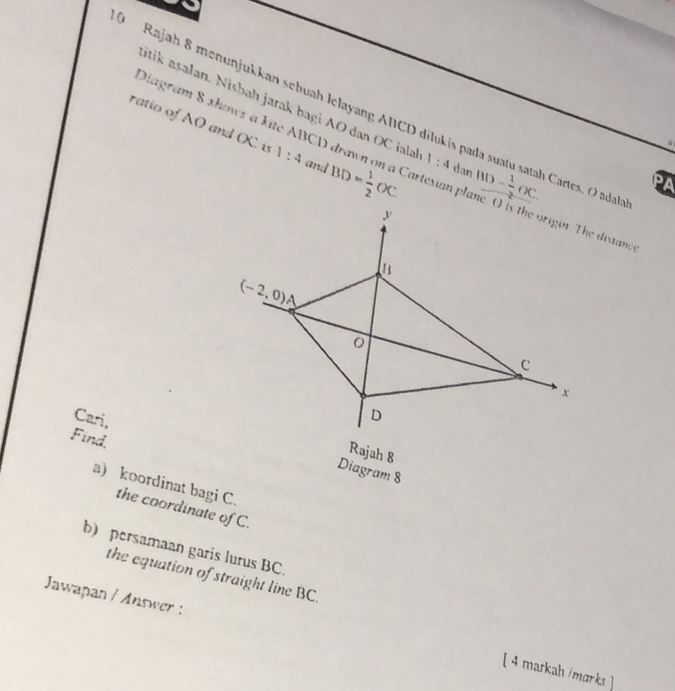 Rajah 8 menunjukkan sebuah lelayang ABCD dilukis
itik asalan. Nisbah jarak bagi AO dan OC iala 1:4
Diagram 8 shows a kite ABCD drawn on a Cartesian p
ratio of AO and OC is 1:4 and BD= 1/2 OC dan _ BD- 1/2 OC. Cartes, O adalah
PA
Find
Cari,Diagram 8
Rajah 8
a) koordinat bagi C.
the coordinate of C.
b) persamaan garis lurus BC.
the equation of straight line BC.
Jawapan / Answer :
[ 4 markah /marks]