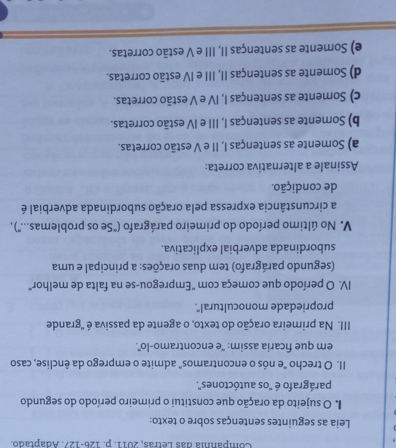 Compannia das Letras, 2011. p. 126-127. Adaptado.
Leia as seguintes sentenças sobre o texto:
I O sujeito da oração que constitui o primeiro período do segundo
parágrafo é “os autóctones”.
II. O trecho “e nós o encontramos” admite o emprego da ênclise, caso
em que ficaria assim: “e encontramo-lo”.
III. Na primeira oração do texto, o agente da passiva é "grande
propriedade monocultural".
IV. O período que começa com “Empregou-se na falta de melhor”
(segundo parágrafo) tem duas orações: a principal e uma
subordinada adverbial explicativa.
V. No último período do primeiro parágrafo (“Se os problemas....”) ,
a circunstância expressa pela oração subordinada adverbial é
de condição.
Assinale a alternativa correta:
a) Somente as sentenças I, II e V estão corretas.
b) Somente as sentenças I, III e IV estão corretas.
c) Somente as sentenças I, IV e V estão corretas.
d) Somente as sentenças II, III e IV estão corretas.
e) Somente as sentenças II, III e V estão corretas.