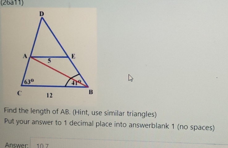 (26a11)
Find the length of AB. (Hint, use similar triangles)
Put your answer to 1 decimal place into answerblank 1 (no spaces)
Answer: 10.7