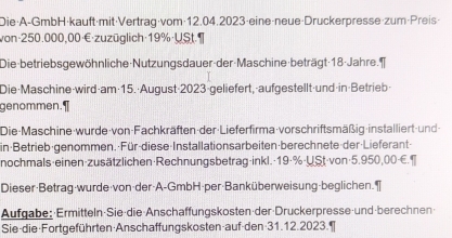 Die·A-GmbH·kauft·mit·Vertrag·vom· 12.04.2023 ·eine·neue·Druckerpresse·zum·Preis- 
von· 250.000,00·€· zuzüglich· 19% ·USt.T 
Die-betriebsgewöhnliche Nutzungsdauer-der-Maschine-beträgt 18 -Jahre. 
Die·Maschine-wird·am·15.·August-2023-geliefert,-aufgestellt-und in·Betrieb- 
genommen.¶ 
Die-Maschine-wurde von-Fachkräften der Lieferfirma vorschriftsmäßig installiert-und 
in Betrieb-genommen. Für diese-Installationsarbeiten berechnete der Lieferant 
nochmals-einen-zusätzlichen·Rechnungsbetrag-inkl.· 19·% ·USt-von -5.950,00-€.¶ 
Dieser-Betrag-wurde von-der-A-GmbH-per-Banküberweisung-beglichen. 
Aufgabe: Ermitteln Sie·die Anschaffungskosten der Druckerpresse und berechnen 
Sie-die·Fortgeführten·Anschaffungskosten-auf-den-31.12.2023.¶