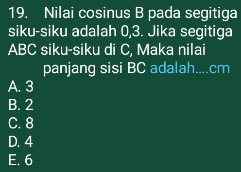 Nilai cosinus B pada segitiga
siku-siku adalah 0, 3. Jika segitiga
ABC siku-siku di C, Maka nilai
panjang sisi BC adalah.... cm
A. 3
B. 2
C. 8
D. 4
E. 6