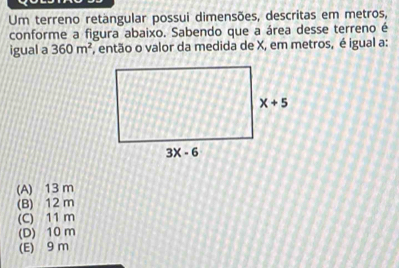 Um terreno retangular possui dimensões, descritas em metros,
conforme a figura abaixo. Sabendo que a área desse terreno é
igual a 360m^2 , então o valor da medida de X, em metros, é igual a:
(A) 13 m
(B) 12 m
(C) 11 m
(D) 10 m
(E) 9 m