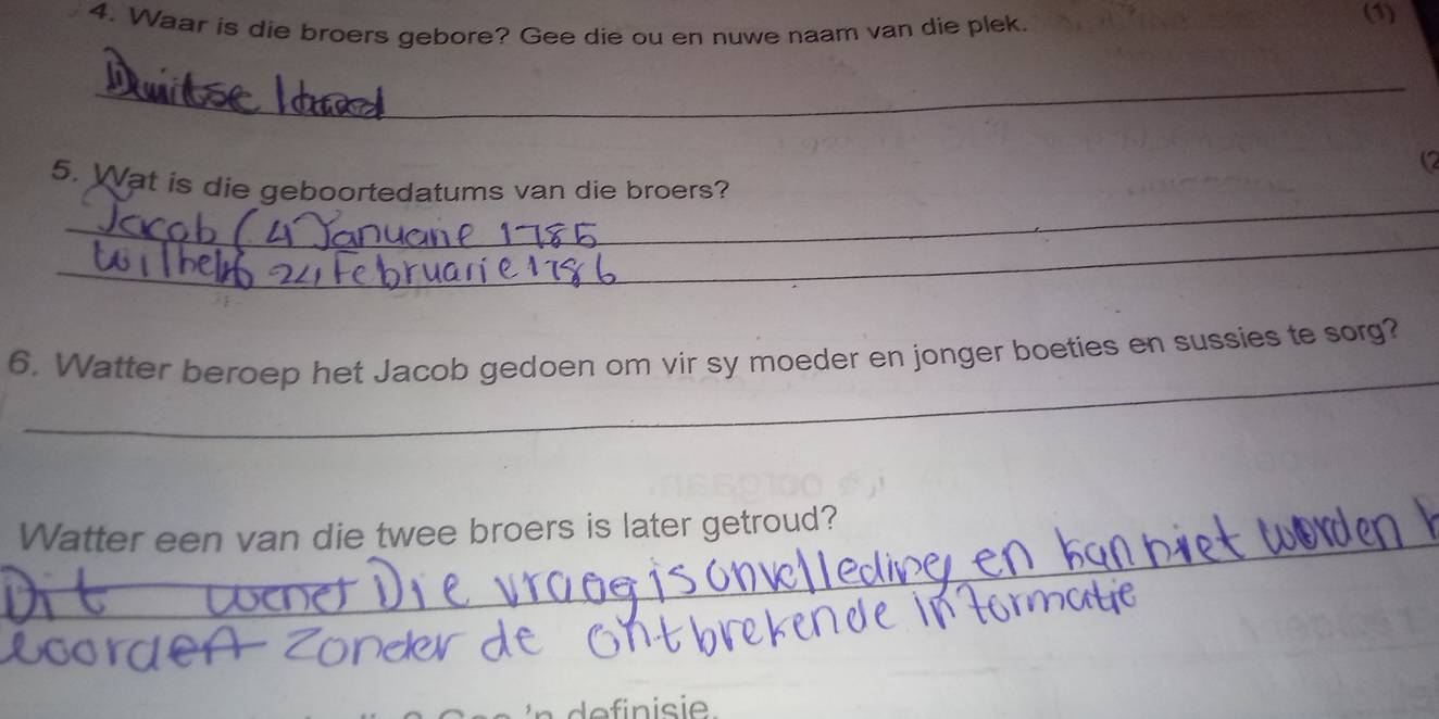 Waar is die broers gebore? Gee die ou en nuwe naam van die plek. 
(1) 
_ 
(2 
_ 
5. Wat is die geboortedatums van die broers? 
_ 
_ 
6. Watter beroep het Jacob gedoen om vir sy moeder en jonger boeties en sussies te sorg? 
_ 
Watter een van die twee broers is later getroud? 
_ 
definisie.