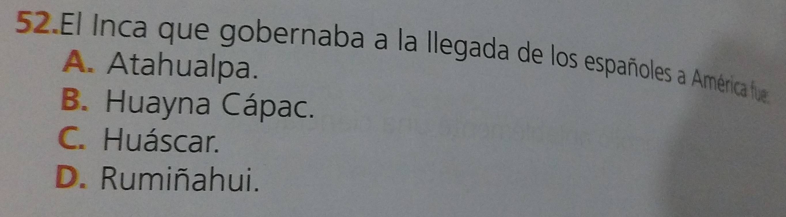 El Inca que gobernaba a la llegada de los españoles a América fue
A. Atahualpa.
B. Huayna Cápac.
C. Huáscar.
D. Rumiñahui.