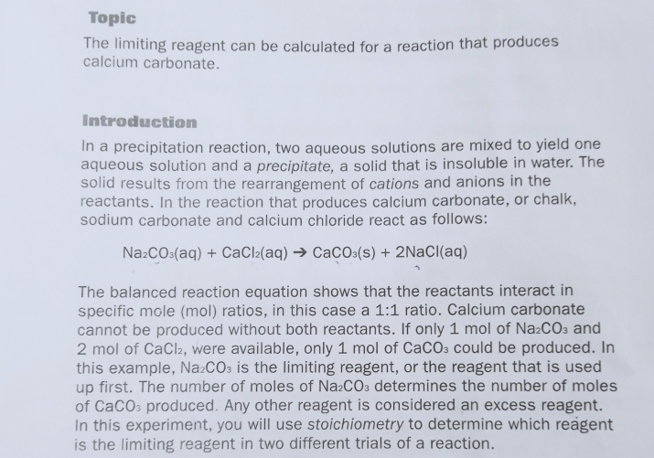 Topic 
The limiting reagent can be calculated for a reaction that produces 
calcium carbonate. 
Introduction 
In a precipitation reaction, two aqueous solutions are mixed to yield one 
aqueous solution and a precipitate, a solid that is insoluble in water. The 
solid results from the rearrangement of cations and anions in the 
reactants. In the reaction that produces calcium carbonate, or chalk, 
sodium carbonate and calcium chloride react as follows:
Na_2CO_3(aq)+CaCl_2(aq)to CaCO_3(s)+2NaCl(aq)
The balanced reaction equation shows that the reactants interact in 
specific mole (mol) ratios, in this case a 1:1 ratio. Calcium carbonate 
cannot be produced without both reactants. If only 1 mol of Na_2CO_3 and
2 mol of CaCl₂, were available, only 1 mol of Ca CO_3 could be produced. In 
this example, Na₂ CO_3 is the limiting reagent, or the reagent that is used 
up first. The number of moles of Na_2CO_3 determines the number of moles 
of CaCO₃ produced. Any other reagent is considered an excess reagent. 
In this experiment, you will use stoichiometry to determine which reagent 
is the limiting reagent in two different trials of a reaction.