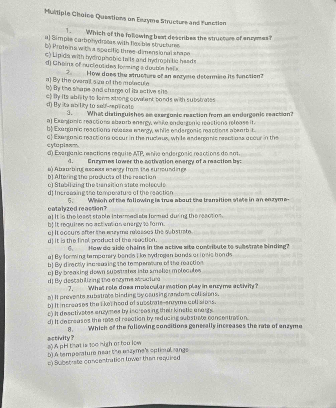 Questions on Enzyme Structure and Function
1. Which of the following best describes the structure of enzymes?
a) Simple carbohydrates with flexible structures
b) Proteins with a specific three-dimensional shape
c) Lipids with hydrophobic tails and hydrophilic heads
d) Chains of nucleotides forming a double helix
2. How does the structure of an enzyme determine its function?
a) By the overall size of the molecule
b) By the shape and charge of its active site
c) By its ability to form strong covalent bonds with substrates
d) By its ability to self-replicate
3. What distinguishes an exergonic reaction from an endergonic reaction?
a) Exergonic reactions absorb energy, while endergonic reactions release it.
b) Exergonic reactions release energy, while endergonic reactions absorb it.
c) Exergonic reactions occur in the nucleus, while endergonic reactions occur in the
cytoplasm.
d) Exergonic reactions require ATP, while endergonic reactions do not.
4. Enzymes lower the activation energy of a reaction by:
a) Absorbing excess energy from the surroundings
b) Altering the products of the reaction
c) Stabilizing the transition state molecule
d) Increasing the temperature of the reaction
5. Which of the following is true about the transition state in an enzyme-
catalyzed reaction?
a) It is the least stable intermediate formed during the reaction.
b) It requires no activation energy to form.
c) It occurs after the enzyme releases the substrate.
d) It is the final product of the reaction.
6.  How do side chains in the active site contribute to substrate binding?
a) By forming temporary bonds like hydrogen bonds or ionic bonds
b) By directly increasing the temperature of the reaction
c) By breaking down substrates into smaller molecules
d) By destabilizing the enzyme structure
7. What role does molecular motion play in enzyme activity?
a) It prevents substrate binding by causing random collisions.
b) It increases the likelihood of substrate-enzyme collisions.
c) It deactivates enzymes by increasing their kinetic energy.
d) It decreases the rate of reaction by reducing substrate concentration.
8. Which of the following conditions generally increases the rate of enzyme
activity?
a) A pH that is too high or too low
b) A temperature near the enzyme’s optimal range
c) Substrate concentration lower than required