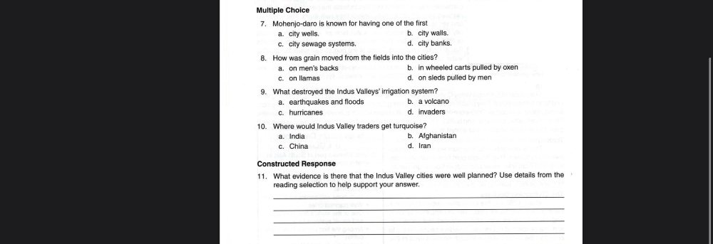 Multiple Choice
7. Mohenjo-daro is known for having one of the first
a. city wells. b. city walls.
c. city sewage systems. d. city banks.
8. How was grain moved from the fields into the cities?
a. on men's backs b. in wheeled carts pulled by oxen
c. on Ilamas d. on sleds pulled by men
9. What destroyed the Indus Valleys' irrigation system?
a. earthquakes and floods b. a volcano
c. hurricanes d. invaders
10. Where would Indus Valley traders get turquoise?
a. India b. Afghanistan
c. China d. Iran
Constructed Response
11. What evidence is there that the Indus Valley cities were well planned? Use details from the
reading selection to help support your answer.
_
_
_
_