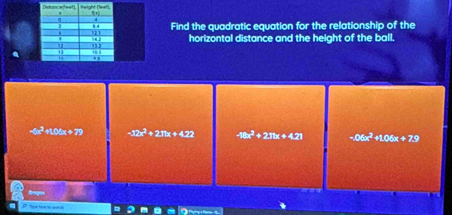 Find the quadratic equation for the relationship of the
horizontal distance and the height of the ball.
-6x^2+1.06x+79 -12x^2+211x+4.22 -18x^2+211x+4.21 -.06x^2+1.06x+7.9
Grogan
Type hase to seaich