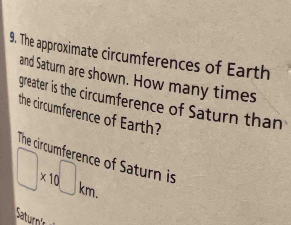 The approximate circumferences of Earth 
and Saturn are shown. How many times 
greater is the circumference of Saturn than 
the circumference of Earth? 
The circumference of Saturn is
□ * 10^(□)km.