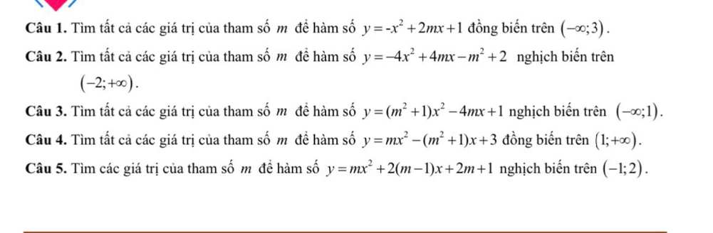 Tìm tất cả các giá trị của tham số m đề hàm số y=-x^2+2mx+1 đồng biến trên (-∈fty ;3). 
Câu 2. Tìm tất cả các giá trị của tham số mô đề hàm số y=-4x^2+4mx-m^2+2 nghịch biến trên
(-2;+∈fty ). 
Câu 3. Tìm tất cả các giá trị của tham số mô đề hàm số y=(m^2+1)x^2-4mx+1 nghịch biến trên (-∈fty ;1). 
Câu 4. Tìm tất cả các giá trị của tham số m đề hàm số y=mx^2-(m^2+1)x+3 đồng biến trên (1;+∈fty ). 
Câu 5. Tìm các giá trị của tham số m đề hàm số y=mx^2+2(m-1)x+2m+1 nghịch biến trên (-1;2).