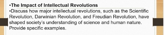 The Impact of Intellectual Revolutions 
Discuss how major intellectual revolutions, such as the Scientific 
Revolution, Darwinian Revolution, and Freudian Revolution, have 
shaped society's understanding of science and human nature. 
Provide specific examples.