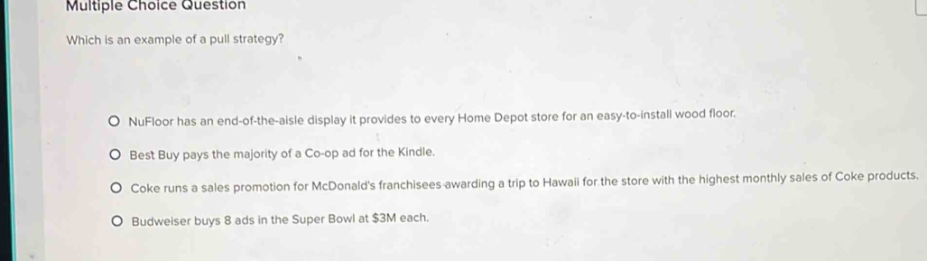 Question
Which is an example of a pull strategy?
NuFloor has an end-of-the-aisle display it provides to every Home Depot store for an easy-to-install wood floor.
Best Buy pays the majority of a Co-op ad for the Kindle.
Coke runs a sales promotion for McDonald's franchisees awarding a trip to Hawaii for the store with the highest monthly sales of Coke products.
Budweiser buys 8 ads in the Super Bowl at $3M each.