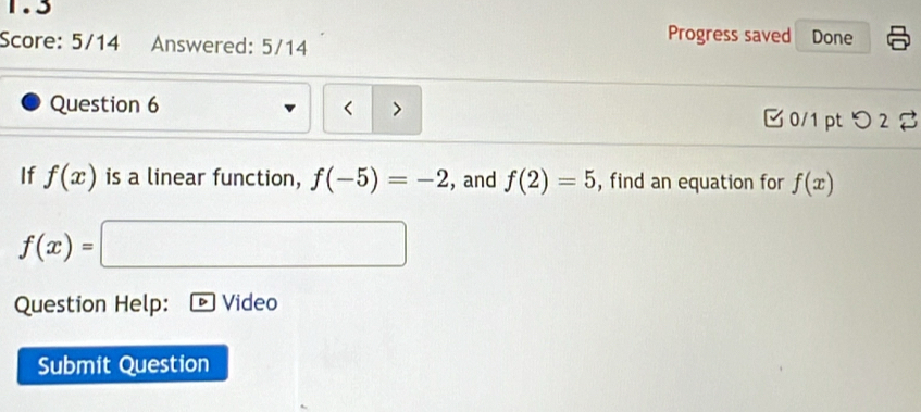 1.5 
Score: 5/14 Answered: 5/14 
Progress saved Done 
Question 6 < > 0/1 pt つ2 
If f(x) is a linear function, f(-5)=-2 , and f(2)=5 , find an equation for f(x)
f(x)=
Question Help: Video 
Submit Question