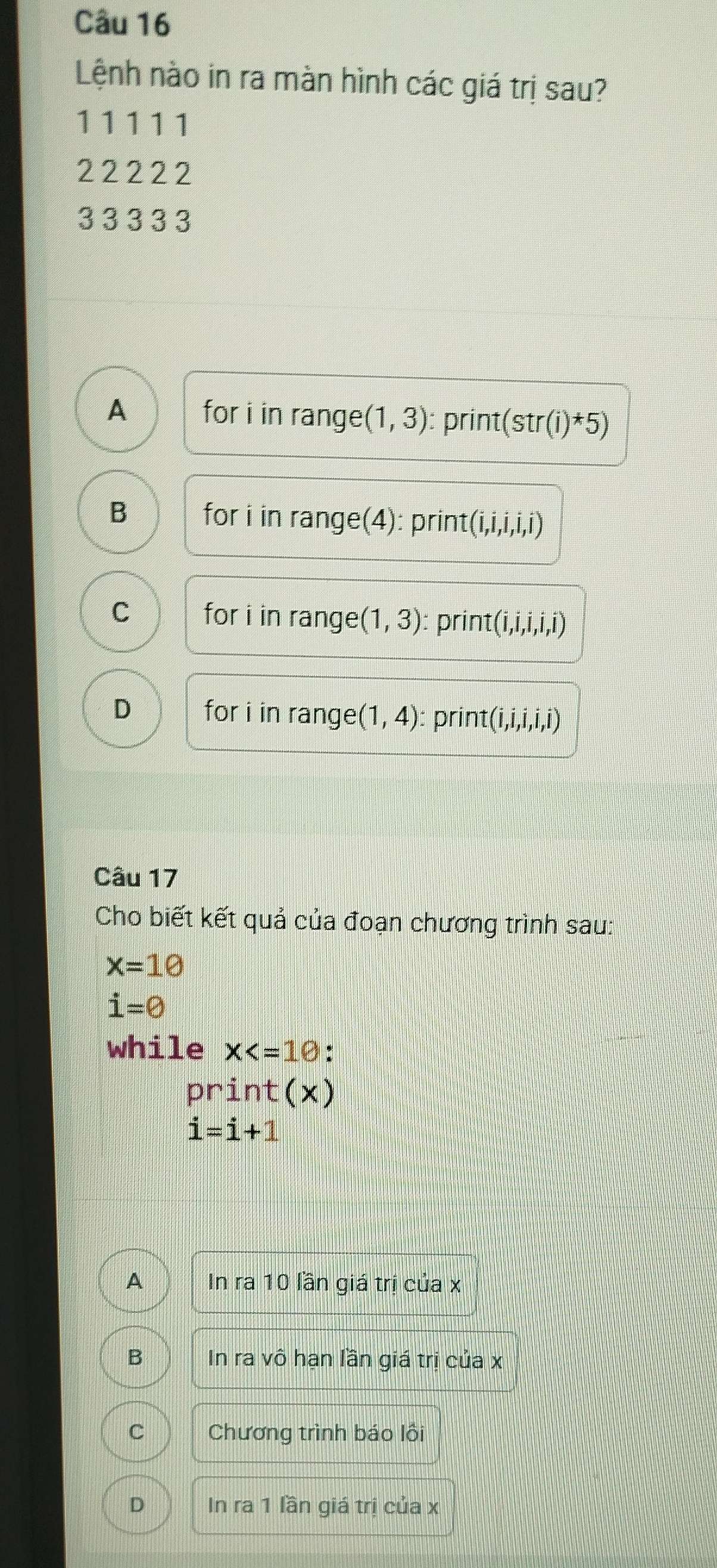 Lệnh nào in ra màn hình các giá trị sau?
11111
222 22
3 3 3 3 3
A for i in range (1,3) : print (str(i)^*5)
B for i in range(4): print (i,i,i,i,i)
C for i in range (1,3) : print (i,i,i,i,i)
D for i in range (1,4) : print (i,i,i,i,i)
Câu 17
Cho biết kết quả của đoạn chương trình sau:
x=10
i=0
while X ,
print(x)
i=i+1
A In ra 10 lần giá trị của x
B In ra vô hạn lần giá trị của x
C Chương trình báo lôi
D In ra 1 lần giá trị của x